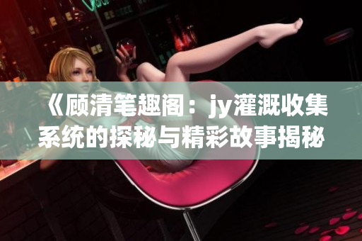 《顾清笔趣阁：jy灌溉收集系统的探秘与精彩故事揭秘》