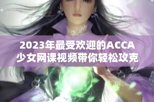 2023年最受欢迎的ACCA少女网课视频带你轻松攻克考试！