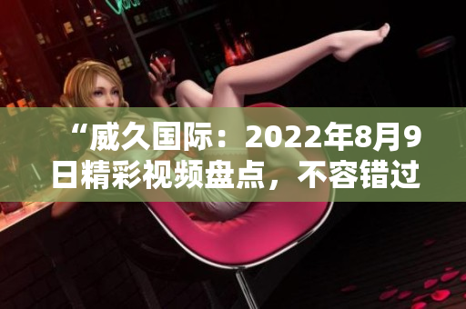 “威久国际：2022年8月9日精彩视频盘点，不容错过！”