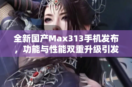 全新国产Max313手机发布，功能与性能双重升级引发热议