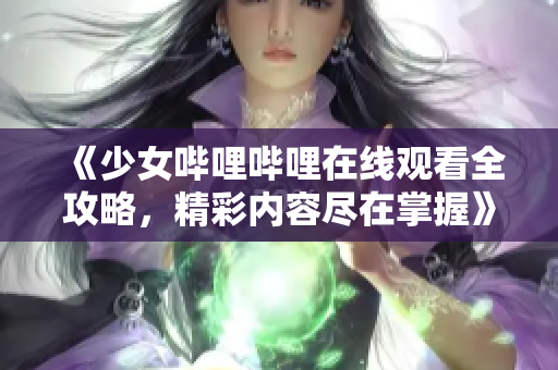 《少女哔哩哔哩在线观看全攻略，精彩内容尽在掌握》