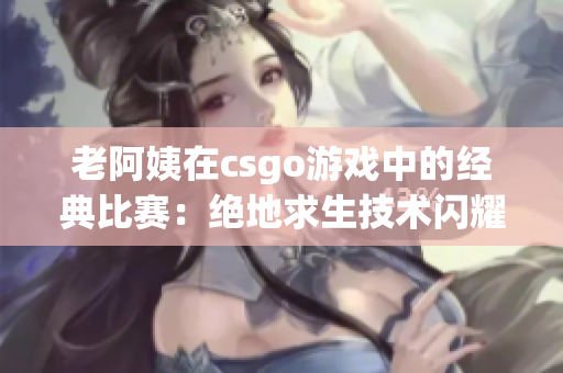 老阿姨在csgo游戏中的经典比赛：绝地求生技术闪耀全场