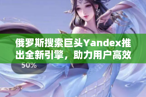 俄罗斯搜索巨头Yandex推出全新引擎，助力用户高效浏览互联网