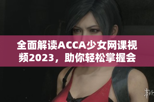 全面解读ACCA少女网课视频2023，助你轻松掌握会计技能