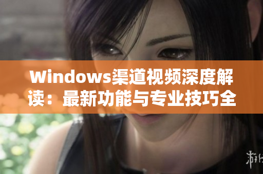 Windows渠道视频深度解读：最新功能与专业技巧全解析