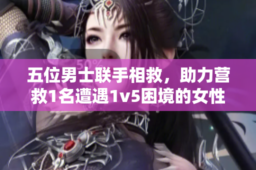 五位男士联手相救，助力营救1名遭遇1v5困境的女性