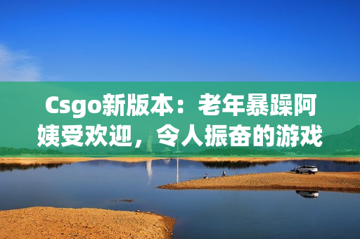 Csgo新版本：老年暴躁阿姨受欢迎，令人振奋的游戏更新！