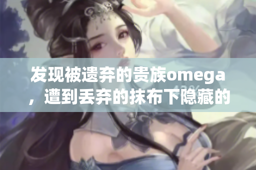 发现被遗弃的贵族omega，遭到丢弃的抹布下隐藏的惊人身份