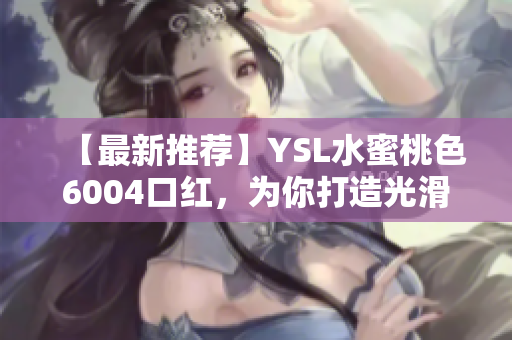 【最新推荐】YSL水蜜桃色6004口红，为你打造光滑妆感！