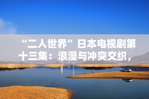 “二人世界”日本电视剧第十三集：浪漫与冲突交织，情感升温的转折点