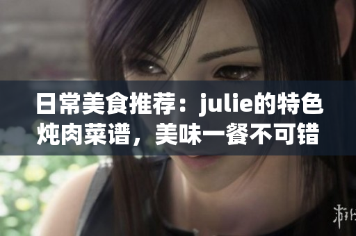 日常美食推荐：julie的特色炖肉菜谱，美味一餐不可错过！