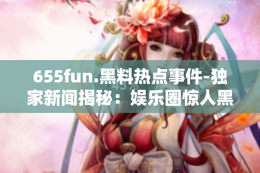 655fun.黑料热点事件-独家新闻揭秘：娱乐圈惊人黑料背后的真相！