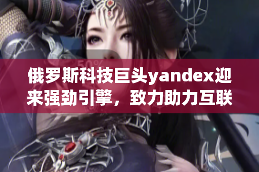 俄罗斯科技巨头yandex迎来强劲引擎，致力助力互联网创新