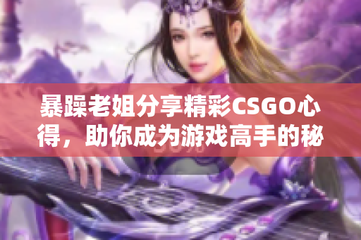 暴躁老姐分享精彩CSGO心得，助你成为游戏高手的秘诀大揭秘