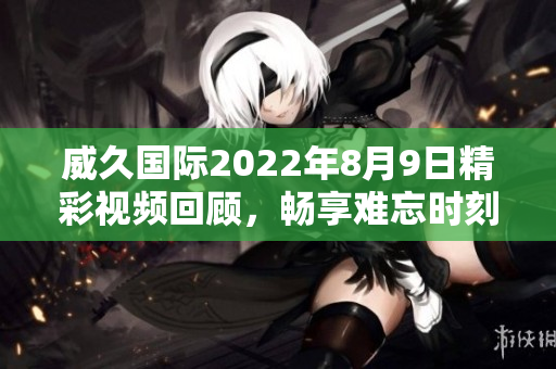 威久国际2022年8月9日精彩视频回顾，畅享难忘时刻