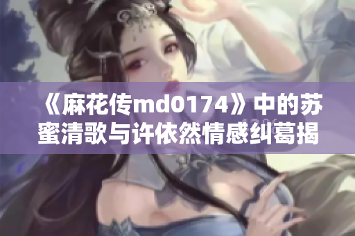 《麻花传md0174》中的苏蜜清歌与许依然情感纠葛揭秘