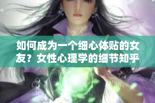 如何成为一个细心体贴的女友？女性心理学的细节知乎分享