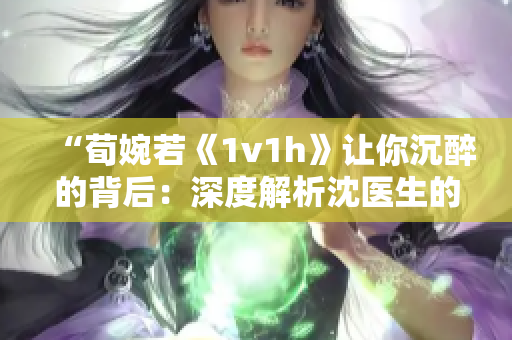 “荀婉若《1v1h》让你沉醉的背后：深度解析沈医生的内心世界”