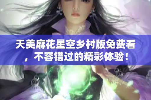 天美麻花星空乡村版免费看，不容错过的精彩体验！