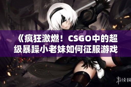 《疯狂激燃！CSGO中的超级暴躁小老妹如何征服游戏世界》