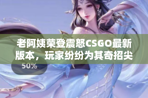 老阿姨荣登震怒CSGO最新版本，玩家纷纷为其奇招尖叫