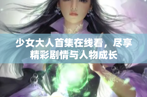 少女大人首集在线看，尽享精彩剧情与人物成长