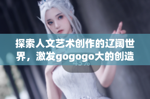 探索人文艺术创作的辽阔世界，激发gogogo大的创造力