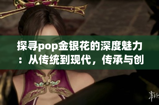 探寻pop金银花的深度魅力：从传统到现代，传承与创新的探索