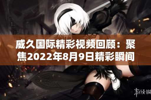 威久国际精彩视频回顾：聚焦2022年8月9日精彩瞬间