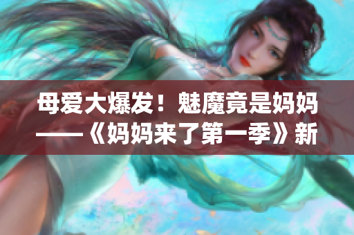 母爱大爆发！魅魔竟是妈妈——《妈妈来了第一季》新篇章(1)