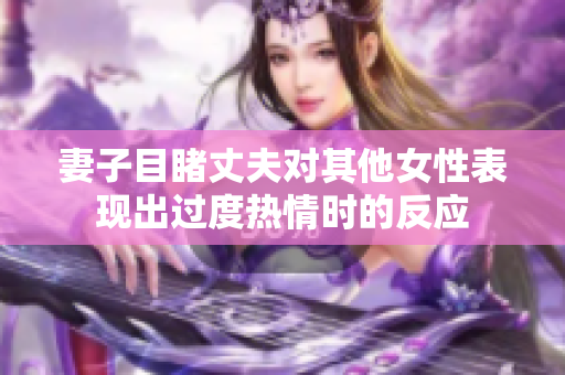 妻子目睹丈夫对其他女性表现出过度热情时的反应