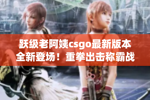 跃级老阿姨csgo最新版本全新登场！重拳出击称霸战场！