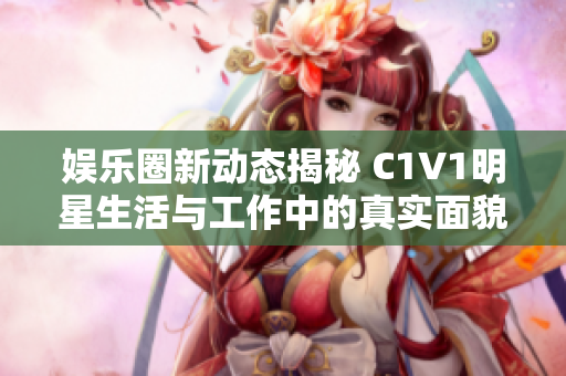 娱乐圈新动态揭秘 C1V1明星生活与工作中的真实面貌