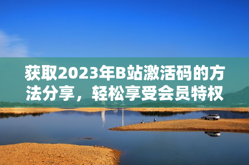 获取2023年B站激活码的方法分享，轻松享受会员特权的攻略