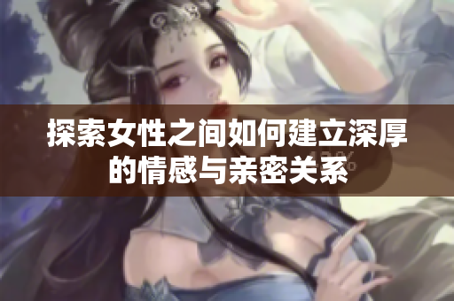 探索女性之间如何建立深厚的情感与亲密关系