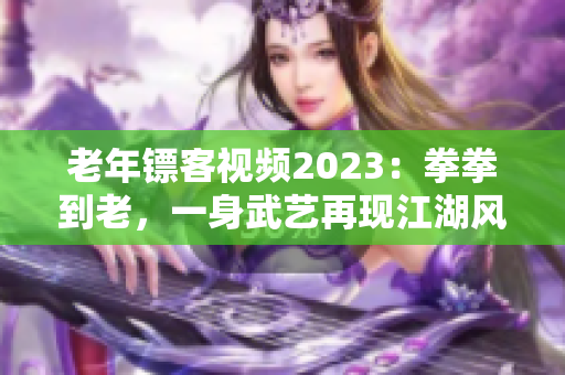 老年镖客视频2023：拳拳到老，一身武艺再现江湖风云！