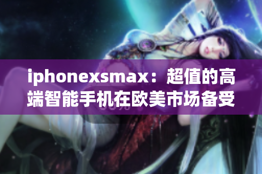 iphonexsmax：超值的高端智能手机在欧美市场备受瞩目