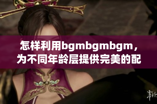 怎样利用bgmbgmbgm，为不同年龄层提供完美的配对方案