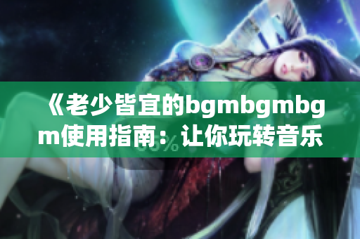 《老少皆宜的bgmbgmbgm使用指南：让你玩转音乐世界》