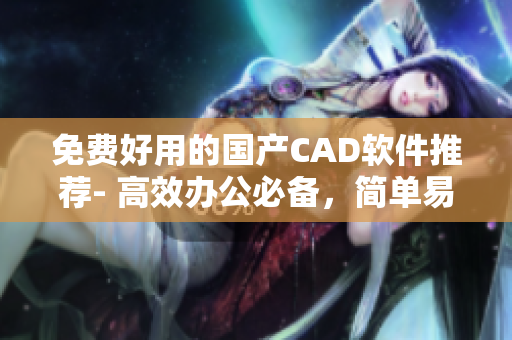 免费好用的国产CAD软件推荐- 高效办公必备，简单易上手！