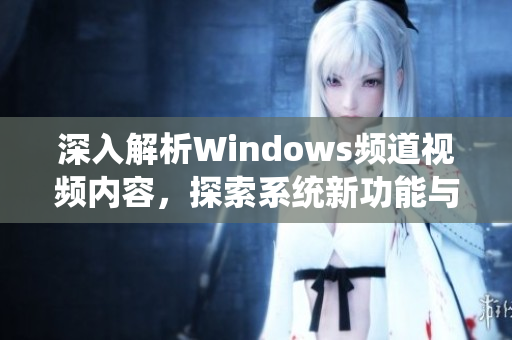 深入解析Windows频道视频内容，探索系统新功能与使用技巧