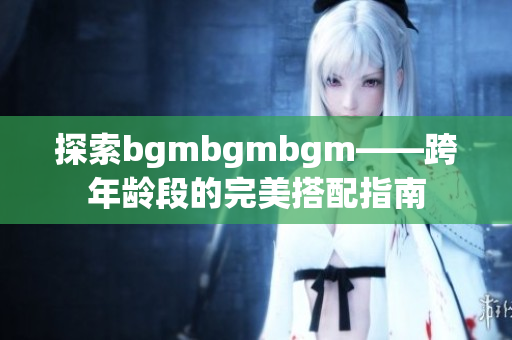 探索bgmbgmbgm——跨年龄段的完美搭配指南