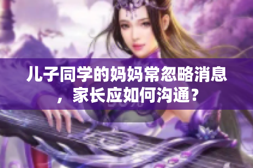 儿子同学的妈妈常忽略消息，家长应如何沟通？