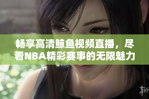 畅享高清鲸鱼视频直播，尽看NBA精彩赛事的无限魅力