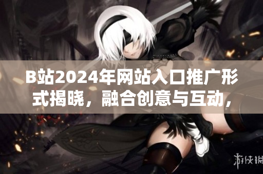 B站2024年网站入口推广形式揭晓，融合创意与互动，火爆全网！