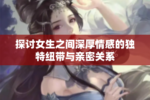 探讨女生之间深厚情感的独特纽带与亲密关系