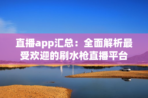 直播app汇总：全面解析最受欢迎的刷水枪直播平台