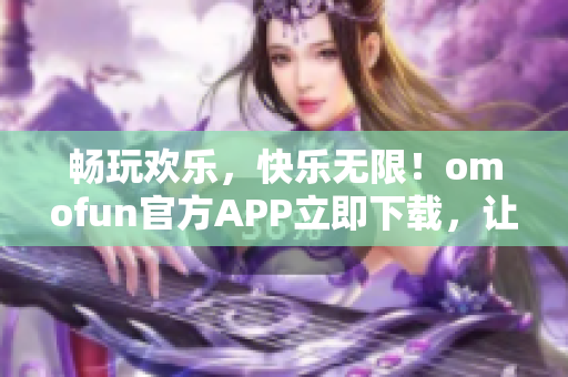 畅玩欢乐，快乐无限！omofun官方APP立即下载，让你嗨翻天！