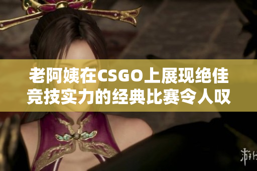 老阿姨在CSGO上展现绝佳竞技实力的经典比赛令人叹为观止