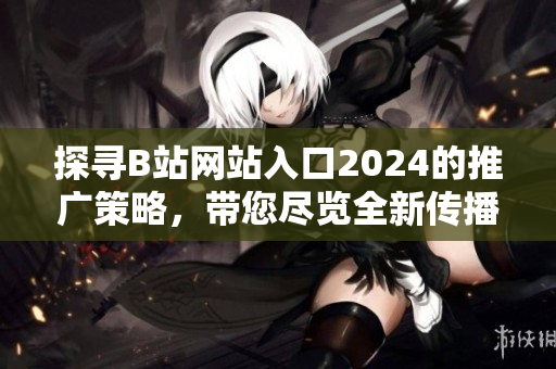 探寻B站网站入口2024的推广策略，带您尽览全新传播方式